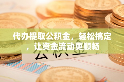 忠县代办提取公积金，轻松搞定，让资金流动更顺畅