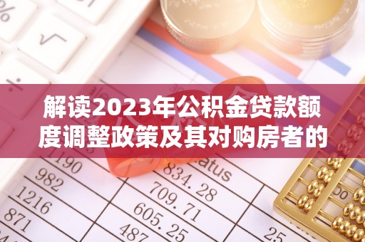 忠县解读2023年公积金贷款额度调整政策及其对购房者的影响