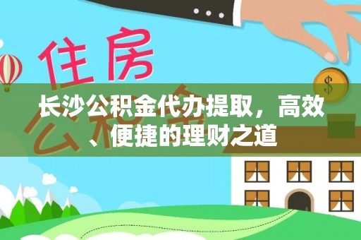 忠县长沙公积金代办提取，高效、便捷的理财之道