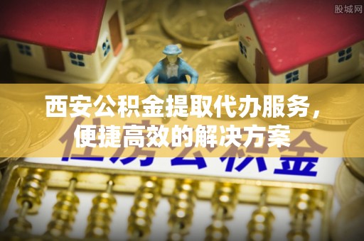 忠县西安公积金提取代办服务，便捷高效的解决方案