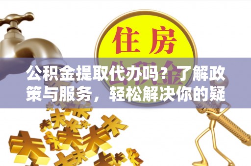 忠县公积金提取代办吗？了解政策与服务，轻松解决你的疑问