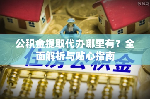 忠县公积金提取代办哪里有？全面解析与贴心指南