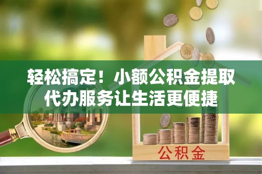 忠县轻松搞定！小额公积金提取代办服务让生活更便捷