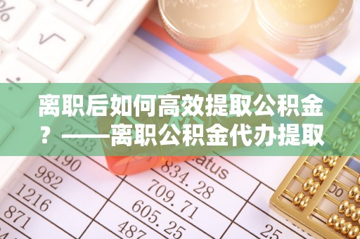 忠县离职后如何高效提取公积金？——离职公积金代办提取全流程解析