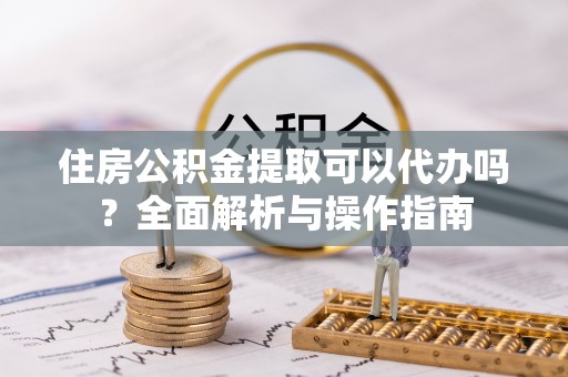 忠县住房公积金提取可以代办吗？全面解析与操作指南