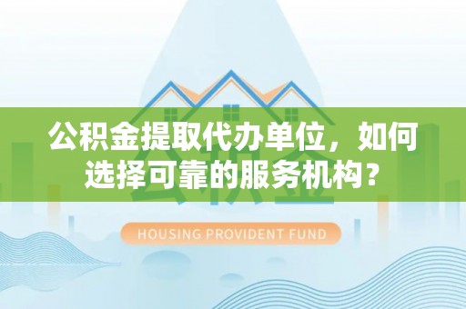 忠县公积金提取代办单位，如何选择可靠的服务机构？
