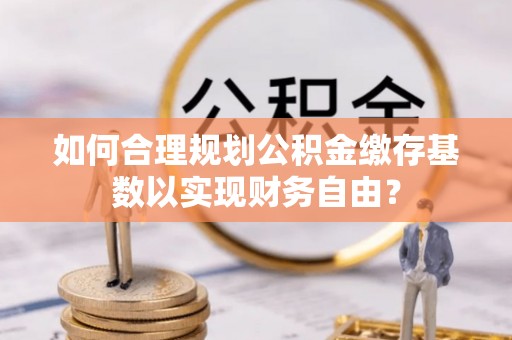 忠县如何合理规划公积金缴存基数以实现财务自由？