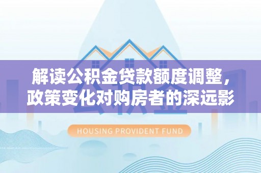 忠县解读公积金贷款额度调整，政策变化对购房者的深远影响