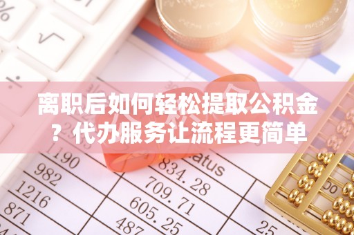 忠县离职后如何轻松提取公积金？代办服务让流程更简单