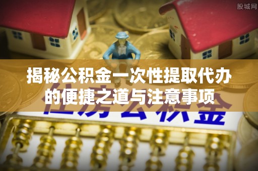 忠县揭秘公积金一次性提取代办的便捷之道与注意事项