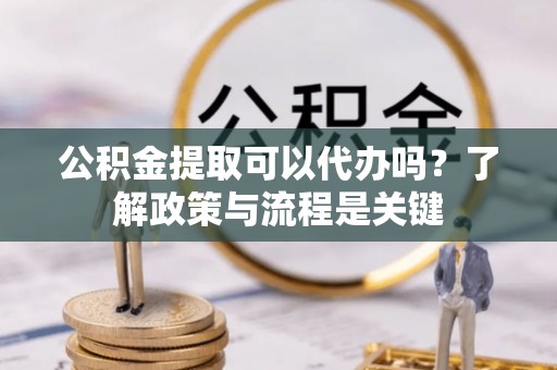 忠县公积金提取可以代办吗？了解政策与流程是关键