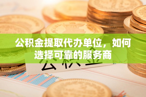 忠县公积金提取代办单位，如何选择可靠的服务商