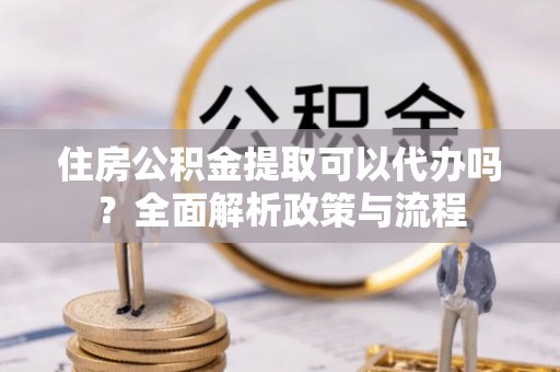 忠县住房公积金提取可以代办吗？全面解析政策与流程