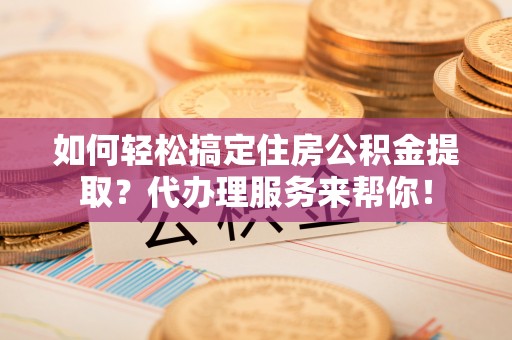 忠县如何轻松搞定住房公积金提取？代办理服务来帮你！