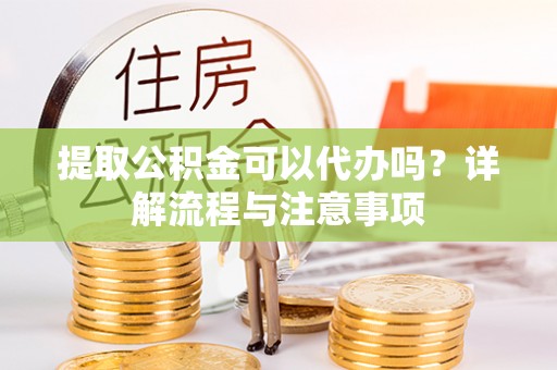 忠县提取公积金可以代办吗？详解流程与注意事项