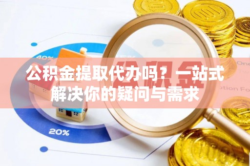忠县公积金提取代办吗？一站式解决你的疑问与需求