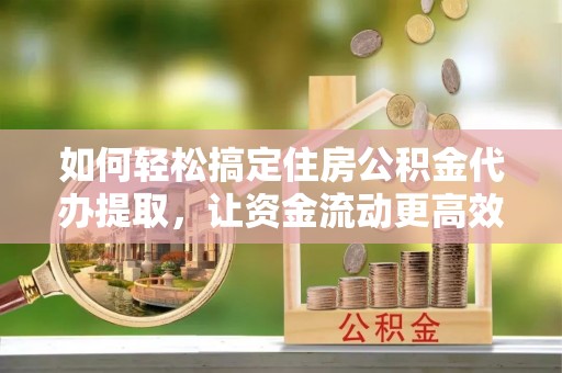 忠县如何轻松搞定住房公积金代办提取，让资金流动更高效
