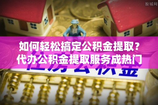 忠县如何轻松搞定公积金提取？代办公积金提取服务成热门选择