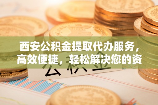 忠县西安公积金提取代办服务，高效便捷，轻松解决您的资金需求