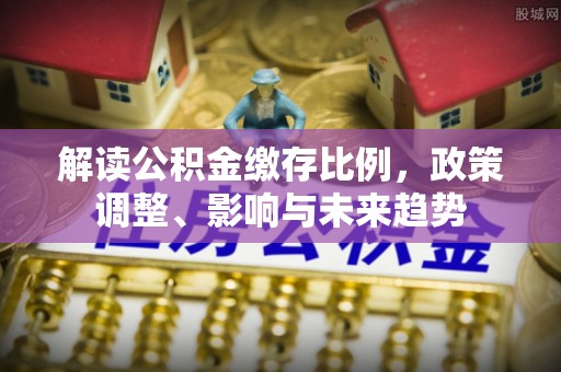 忠县解读公积金缴存比例，政策调整、影响与未来趋势