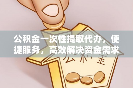 忠县公积金一次性提取代办，便捷服务，高效解决资金需求
