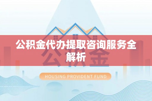 忠县公积金代办提取咨询服务全解析