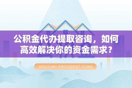 忠县公积金代办提取咨询，如何高效解决你的资金需求？