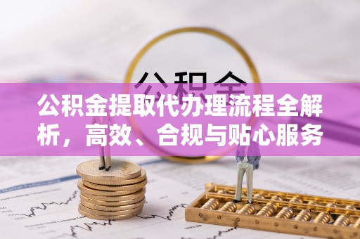 忠县公积金提取代办理流程全解析，高效、合规与贴心服务