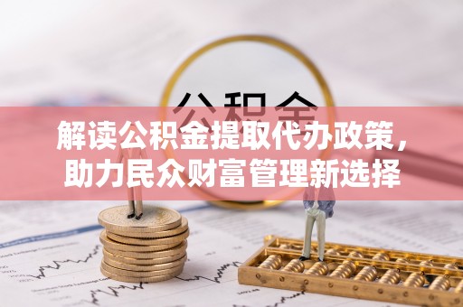 忠县解读公积金提取代办政策，助力民众财富管理新选择