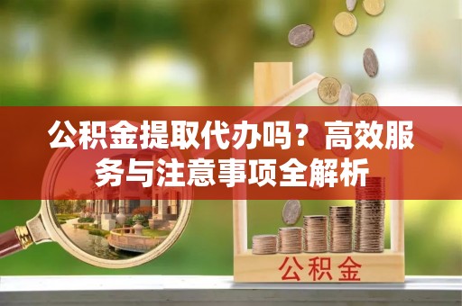 忠县公积金提取代办吗？高效服务与注意事项全解析