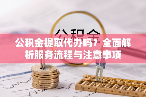 忠县公积金提取代办吗？全面解析服务流程与注意事项