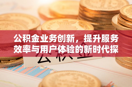 忠县公积金业务创新，提升服务效率与用户体验的新时代探索