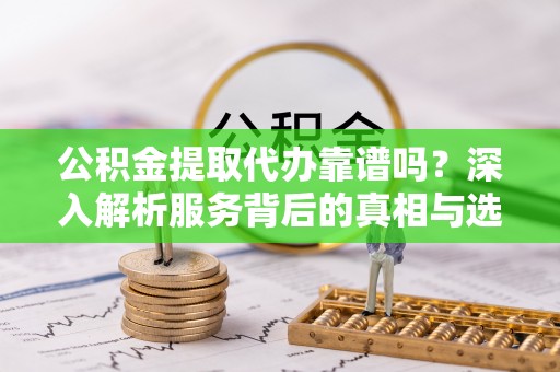 忠县公积金提取代办靠谱吗？深入解析服务背后的真相与选择指南