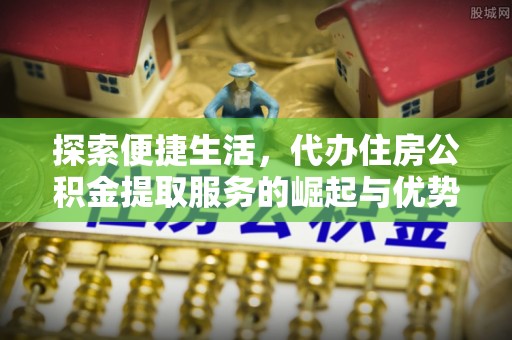 忠县探索便捷生活，代办住房公积金提取服务的崛起与优势