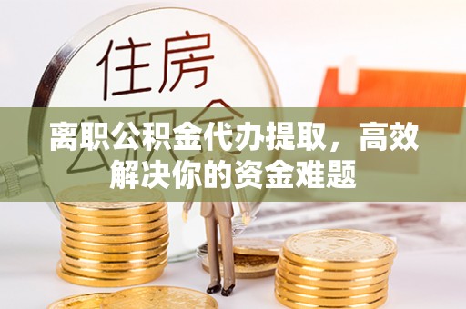 忠县离职公积金代办提取，高效解决你的资金难题