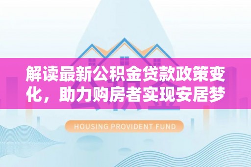 忠县解读最新公积金贷款政策变化，助力购房者实现安居梦想