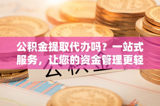 忠县公积金提取代办吗？一站式服务，让您的资金管理更轻松