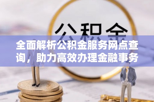 忠县全面解析公积金服务网点查询，助力高效办理金融事务
