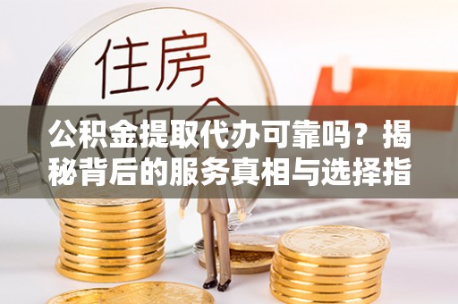忠县公积金提取代办可靠吗？揭秘背后的服务真相与选择指南