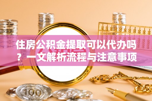 忠县住房公积金提取可以代办吗？一文解析流程与注意事项