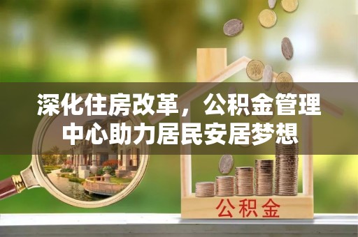 忠县深化住房改革，公积金管理中心助力居民安居梦想