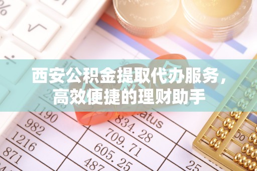 忠县西安公积金提取代办服务，高效便捷的理财助手