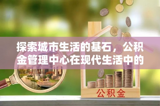 忠县探索城市生活的基石，公积金管理中心在现代生活中的重要角色