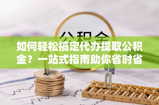 忠县如何轻松搞定代办提取公积金？一站式指南助你省时省心