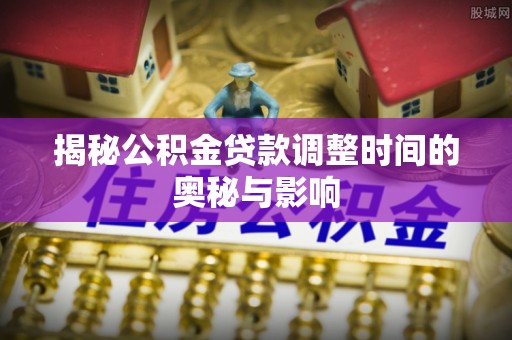 忠县揭秘公积金贷款调整时间的奥秘与影响