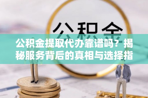 忠县公积金提取代办靠谱吗？揭秘服务背后的真相与选择指南