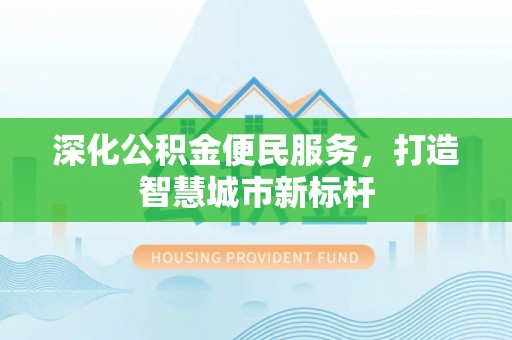 忠县深化公积金便民服务，打造智慧城市新标杆