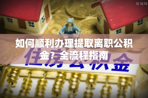 忠县如何顺利办理提取离职公积金？全流程指南