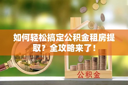 忠县如何轻松搞定公积金租房提取？全攻略来了！
