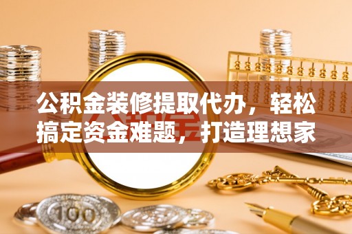 忠县公积金装修提取代办，轻松搞定资金难题，打造理想家居